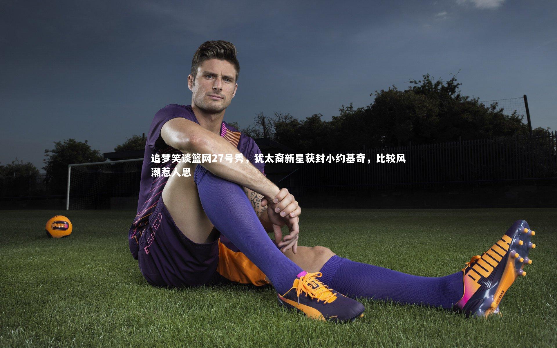 追梦笑谈篮网27号秀，犹太裔新星获封小约基奇，比较风潮惹人思