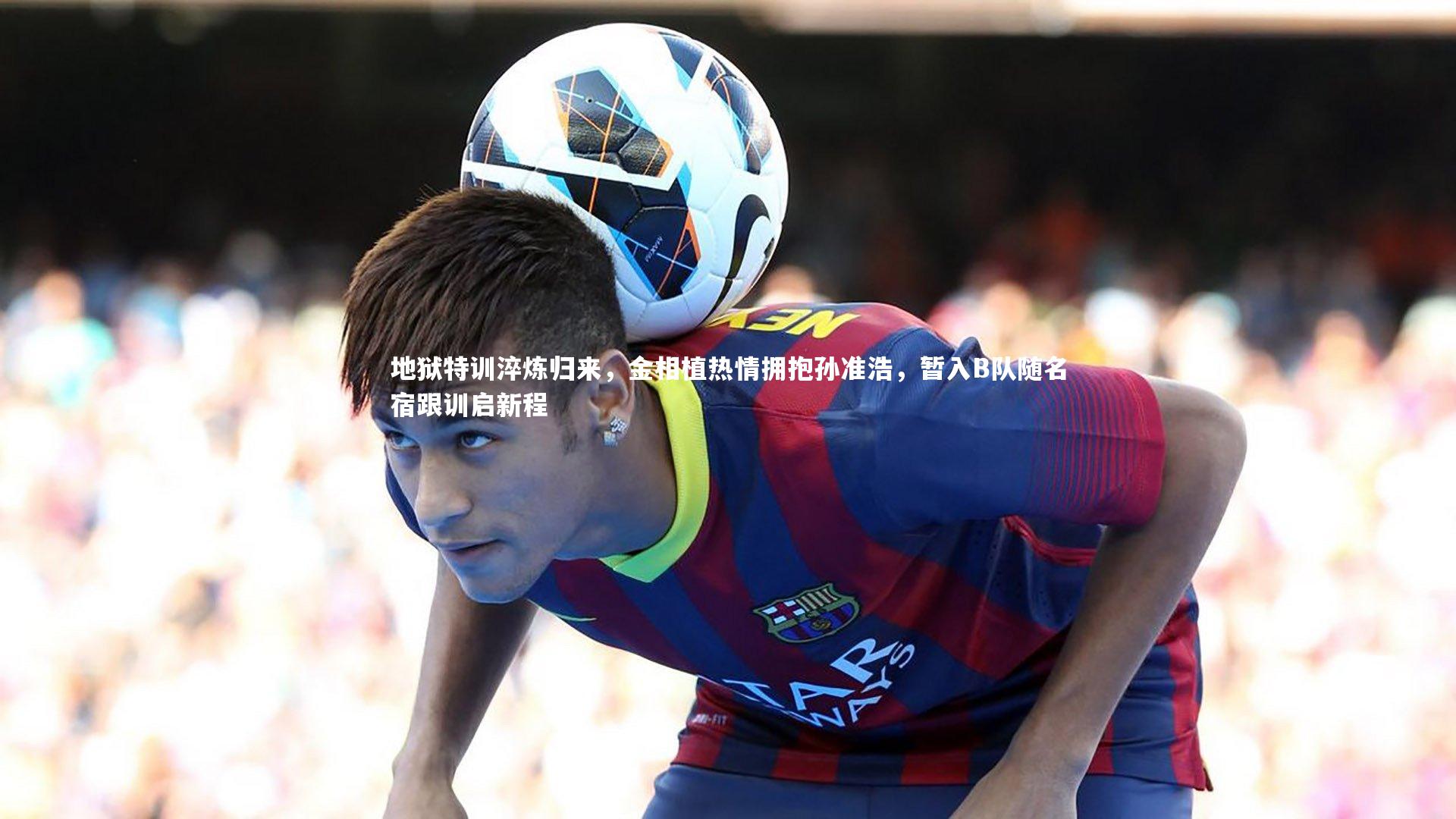 竞技宝官网_地狱特训淬炼归来，金相植热情拥抱孙准浩，暂入B队随名宿跟训启新程